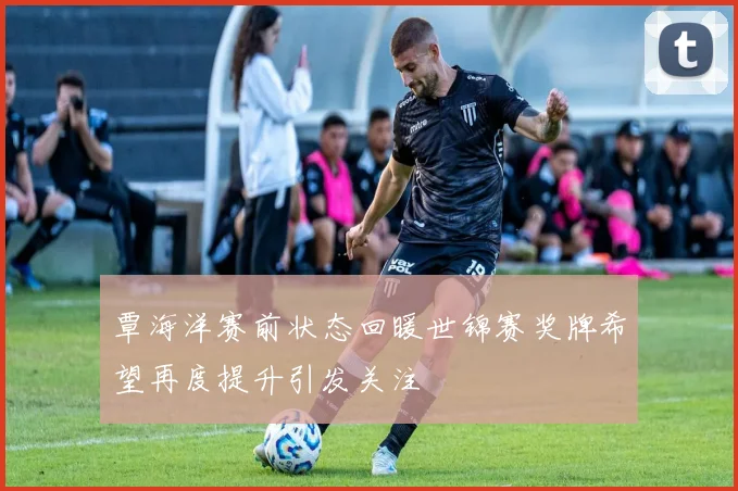 覃海洋赛前状态回暖世锦赛奖牌希望再度提升引发关注