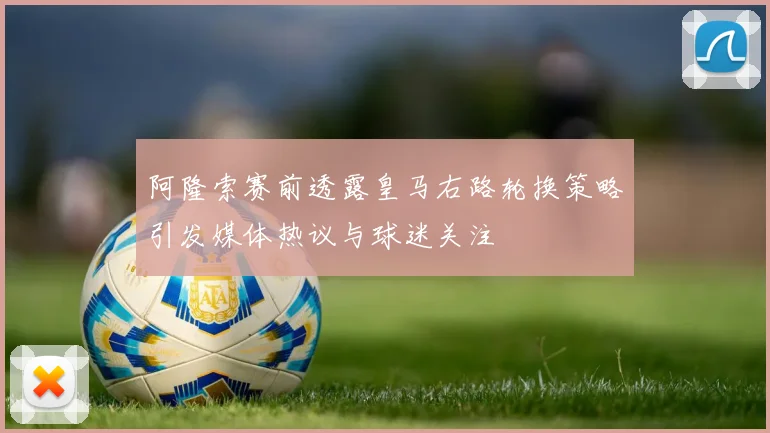 阿隆索赛前透露皇马右路轮换策略引发媒体热议与球迷关注