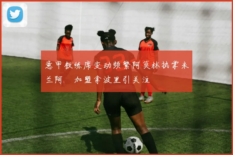 意甲教练席变动频繁阿莫林执掌米兰阿囧加盟拿波里引关注