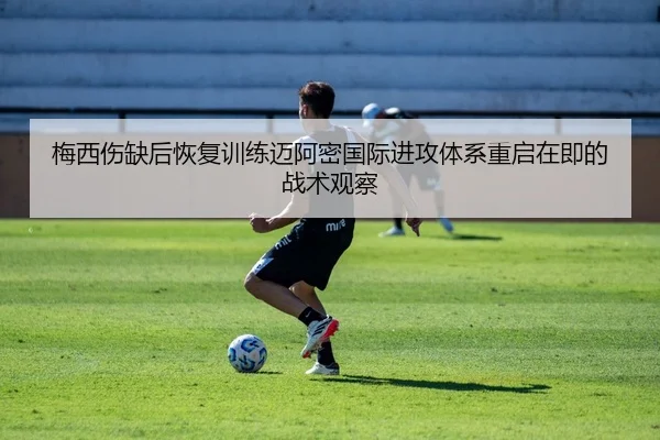 梅西伤缺后恢复训练迈阿密国际进攻体系重启在即的战术观察